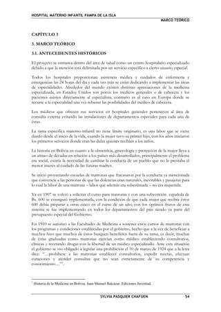 HOSPITAL MATERNO INFANTIL PAMPA DE LA ISLA
MARCO TEÓRICO
SYLVIA PASQUIER CHAFUEN 54
CAPÍTULO 3
3. MARCO TEÓRICO
3.1. ANTECEDENTES HISTÓRICOS
El proyecto se enmarca dentro del área de salud como un centro hospitalario especializado
debido a que la atención está delimitada por un servicio específico a cierto usuario especial.
Todos los hospitales proporcionan asistencia médica y cuidados de enfermería y
emergencias las 24 horas del día y cada vez más se están dedicando a implementar las áreas
de especialidades. Alrededor del mundo existen distintas apreciaciones de la medicina
especializada, en Estados Unidos son pocos los médicos generales o de cabecera y los
pacientes asisten directamente al especialista, contrario es el caso en Europa donde se
recurre a la especialidad una vez rebasan las posibilidades del médico de cabecera.
Los médicos que ofrecen sus servicios en hospitales generales pertenecen al área de
consulta externa evitando las instalaciones de departamentos especiales para cada una de
éstas.
La rama específica materno-infantil no tiene límite originario, es una labor que se viene
dando desde el inicio de la vida, cuando la mujer tuvo su primer hijo, con los años iniciaron
los primeros servicios donde eran las dulas quienes recibían a los niños.
La historia en Bolivia en cuanto a la obstetricia, ginecología y protección de la mujer lleva a
un atraso de décadas en relación a los países más desarrollados, principalmente el problema
era social, existía la necesidad de cambiar la conducta de un pueblo que no le prestaba el
menor interés al cuidado de las futuras madres.
Se inició proyectando escuelas de matronas que fracasaron por la conducta ya mencionada
que convencía a las personas de que las dolencias eran naturales, inevitables y pasajeras para
lo cual la labor de una matrona – labor que además era subestimada – no era requerida.
Ya en 1907 se volvió a solicitar el curso para matronas y con una subvención española de
Bs. 600 se consiguió implementarla, con la condición de que cada mujer que recibía éstos
600 debía preparar a otras cinco en el curso de un año; con los óptimos frutos de este
sistema se fue implementando en todos los departamentos del país siendo ya parte del
presupuesto especial del Gobierno.
En 1910 se autorizó a las Facultades de Medicina a sostener estos cursos de matronas con
los programas y condiciones establecidas por el gobierno, hecho que a la vez de beneficiar a
muchos hizo que muchos de éstos busquen beneficios fuera de su rama, es decir, muchas
de éstas graduadas como matronas ejercían como médico estableciendo consultorios,
clínicas y recetando drogas con la libertad de un médico especializado. Ante esta situación
el gobierno se vio obligado a legislar una prohibición el 10 de marzo de 1924 que a la letra
dice: “…prohíbese a las matronas establecer consultorios, expedir recetas, efectuar
curaciones y atender consultas que no sean estrictamente de su competencia y
conocimiento…”1
.
1
Historia de la Medicina en Bolivia. Juan Manuel Balcázar. Ediciones Juventud.
 