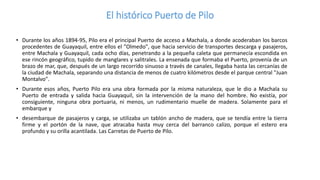 El histórico Puerto de Pilo
• Durante los años 1894-95, Pilo era el principal Puerto de acceso a Machala, a donde acoderaban los barcos
procedentes de Guayaquil, entre ellos el "Olmedo", que hacia servicio de transportes descarga y pasajeros,
entre Machala y Guayaquil, cada ocho días, penetrando a la pequeña caleta que permanecía escondida en
ese rincón geográfico, tupido de manglares y salitrales. La ensenada que formaba el Puerto, provenía de un
brazo de mar, que, después de un largo recorrido sinuoso a través de canales, llegaba hasta las cercanías de
la ciudad de Machala, separando una distancia de menos de cuatro kilómetros desde el parque central "Juan
Montalvo".
• Durante esos años, Puerto Pilo era una obra formada por la misma naturaleza, que le dio a Machala su
Puerto de entrada y salida hacia Guayaquil, sin la intervención de la mano del hombre. No existía, por
consiguiente, ninguna obra portuaria, ni menos, un rudimentario muelle de madera. Solamente para el
embarque y
• desembarque de pasajeros y carga, se utilizaba un tablón ancho de madera, que se tendía entre la tierra
firme y el portón de la nave, que atracaba hasta muy cerca del barranco calizo, porque el estero era
profundo y su orilla acantilada. Las Carretas de Puerto de Pilo.
 