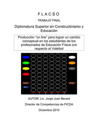 FLACSO
              TRABAJO FINAL

Diplomatura Superior en Constructivismo y
              Educación
 Producción “on line” para lograr un cambio
    conceptual en los estudiantes de los
   profesorados de Educación Física con
            respecto al Voleibol




        AUTOR: Lic. Jorge Juan Berard
      Director de Competencias de FICDA
               Diciembre 2010
 