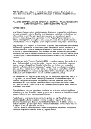 ABSTRACT En este artículo se revelará cómo con la utilización de un ábaco con
fichas de diversos colores se puede COMPRENDER la totalidad del deporte voleibol

Palabras claves

VALORES-COMPORTAMIENTO DEPORTIVO_-SINTAXIS - –TRABAJO EN EQUIPO
          CAMBIO CONCEPTUAL -CONSTRUCTIVISMO- ABACO

INTRODUCCION

Una idea con la que muchos psicólogos están de acuerdo es que el aprendizaje es un
proceso constructivo interno. Significa entonces que no basta la presentación de una
información a un individuo para que la aprenda, sino que es necesario que la
construya mediante su propia experiencia interna. Piaget y Vigotsky coinciden en
afirmar este importante concepto. La enseñanza, entonces, debería plantearse como
un conjunto de acciones dirigidas a favorecer precisamente este proceso constructivo.

Según Piaget en la etapa de la adolescencia es posible y se desarrolla la capacidad de
abstracción. Significa que el adolescente ya no razona sobre hechos u objetos que
tiene delante de sí, sino que ahora puede también razonar acerca de lo posible. Como
lo posible se representa mediante proposiciones verbales, éstas constituyen para el
alumno adolescente un elemento fundamental en su desarrollo cognitivo, ya que utiliza
dichas formulaciones para representar sus propias acciones sobre el problema que se
plantea.

Sin embargo, según Victorino Zecchetto (2003) “... muchos aspectos del mundo, de la
vida y de la sociedad, se presentan mejor y con más fuerza mediante las imágenes
que no usando sólo palabras. Estas tienen también sus límites, pues no pueden
describir perfectamente todas las cosas”. Y agrega: “En la escuela es más efectivo
para los chicos mostrar con un vídeo cómo son las ruinas de Machu Pichu en Perú,
que describiéndolas con palabras, aunque éstas también estarán presentes en el
audiovisual y en los comentarios con los alumnos.” (Zecchetto, 2003)

En este sentido, una pregunta que surgió y que fue modelando el presente artículo es
la siguiente: ¿es posible utilizar un lenguaje diferente al oral basado en signos no
verbales (imágenes de cualquier tipo y género, símbolos figurativos, musicales,
señales fónicas, logos, señales de tránsito, gestos o movimientos convencionales,
etc.) que permita reforzar lo que se dice con el lenguaje verbal y que pueda aplicarse
en el juego de voleibol?

El voleibol es un juego de situaciones. Involucra, por tanto, una cantidad posible de
situaciones, ya sean deseables –ganar un punto con el saque- o no deseables –que el
equipo rival convierta un punto gracias al bloqueo.

Puede hacerse entonces una representación gráfica que signifique todas esas
acciones posibles, tanto deseables como no deseables y a partir de las cuales
organizar las estrategias de juego. Para ello utilizamos la idea de ábaco. Este es un
instrumento chino que sirve para hacer cálculos matemáticos, compuesto de filas, una
al lado de la otra, en las cuales hay fichas.
Cada una de estas fichas representa una situación posible –deseable o no deseable-
dentro de las posibilidades que ofrece el juego de voleibol.
 