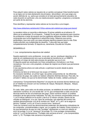 Para adquirir estos valores se requiere de un cambio conceptual. Esta transformación
no se logra con la mera declaración de principios del profesor, sino que exige una
acción definida de su parte que consiste en el total aprovechamiento educativo de
cada situación en particular y de una reestructuración cognitiva progresiva y constante
por parte de los alumnos.

Para identificar y representar estos valores se ha recurrido a una imagen.

http://www.slideshare.net/atrevido110/los-valores-del-voleibol-por-jorge-juan-berard

La escalera indica un recorrido a efectuarse. El primer peldaño es el esfuerzo. El
último es la solidaridad. En el trayecto…Trabajo! Es de gran importancia para nosotros
los profesores a cargo de equipos que los jugadores adquieran estas virtudes. Somos
conscientes que nunca llegaremos a adquirirlos todos. Sabemos que somos
perfectibles y que esa unión con esas energías significa preparar para la vida. Ésta
implica afrontar una multiplicidad de desafíos. Y para ello hay que estar
competentemente formado. El deporte es, claramente, Escuela de Virtudes.

DESARROLLO

1. Los comportamientos deportivos del voleibol:

Nuestra aspiración como profesores no es solo que se practiquen deportes en la
edad de oro (adolescencia) sino que la actividad se transforme en un HÁBITO
adquirido a lo largo de todo este proceso de aprender que es el vivir.
El deporte puede ser practicado con fines competitivos y formativos o con fines
recreativos. Con uno u otro propósito, el deseo de mejorar es el factor que permanece
constante.
A eso apuntamos ahora con este artículo: a optimizar la acción desde la plena
comprensión.
Entremos de lleno en el tema que nos ocupa: el Voleibol.
Es necesario identificar, en primer lugar, las partes componentes de las diferentes
situaciones de juego, las cuales se realizan utilizando distintas técnicas. Para ello, he
armado 6 tablas a la que se ha denominado “tablas de niveles, calidad y jerarquía”.

Llamaremos “Comportamiento Deportivo” al conjunto de acciones técnico-tácticas que
en el Voleibol se conocen con los nombres de: Saque, Recepción, Bloqueo, Ataque,
Defensa y Armado.

En cada tabla, para cada una de estas acciones, se establece de modo arbitrario una
valoración numérica, en una escala del 1 al 10, que corresponden a cada una de las
técnicas dentro de las circunstancias del juego. Estos números indican un análisis
evaluativo de las ejecuciones realizadas. Por ello, los números comprendidos entre el
1 y el 5 indican defectos en la acción y del 6 al 10 indican virtudes. Dentro de las
virtudes se distinguen, a su vez, tipos de conductas, que además del número han
recibido denominaciones: al 6 se le nombra con “Nivel”, al 7 y al 8 se le asigna el
término “Calidad” y al 9 y al 10 se lo conoce como “Jerarquía”.
Tanto los números como las denominaciones pretenden ser elementos indicadores de
los contenidos procedimentales a lograr por un jugador de Voleibol. Estos números, a
los que llamaremos de aquí en más “puntajes” representan un nivel con relación al
error (el puntaje 1) o a la “Jerarquía” (el puntaje 10). A los puntajes comprendidos
entre el 1 y el 6 les llamaremos: “Puntajes más cercanos al error”, y los comprendidos
entre 7 y 10: “Puntajes más cercanos a la jerarquía”.
 