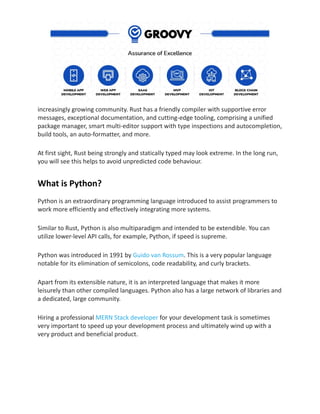 increasingly growing community. Rust has a friendly compiler with supportive error
messages, exceptional documentation, and cutting-edge tooling, comprising a unified
package manager, smart multi-editor support with type inspections and autocompletion,
build tools, an auto-formatter, and more.
At first sight, Rust being strongly and statically typed may look extreme. In the long run,
you will see this helps to avoid unpredicted code behaviour.
What is Python?
Python is an extraordinary programming language introduced to assist programmers to
work more efficiently and effectively integrating more systems.
Similar to Rust, Python is also multiparadigm and intended to be extendible. You can
utilize lower-level API calls, for example, Python, if speed is supreme.
Python was introduced in 1991 by Guido van Rossum. This is a very popular language
notable for its elimination of semicolons, code readability, and curly brackets.
Apart from its extensible nature, it is an interpreted language that makes it more
leisurely than other compiled languages. Python also has a large network of libraries and
a dedicated, large community.
Hiring a professional MERN Stack developer for your development task is sometimes
very important to speed up your development process and ultimately wind up with a
very product and beneficial product.
 