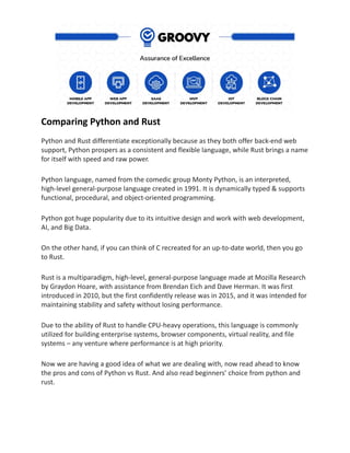 Comparing Python and Rust
Python and Rust differentiate exceptionally because as they both offer back-end web
support, Python prospers as a consistent and flexible language, while Rust brings a name
for itself with speed and raw power.
Python language, named from the comedic group Monty Python, is an interpreted,
high-level general-purpose language created in 1991. It is dynamically typed & supports
functional, procedural, and object-oriented programming.
Python got huge popularity due to its intuitive design and work with web development,
AI, and Big Data.
On the other hand, if you can think of C recreated for an up-to-date world, then you go
to Rust.
Rust is a multiparadigm, high-level, general-purpose language made at Mozilla Research
by Graydon Hoare, with assistance from Brendan Eich and Dave Herman. It was first
introduced in 2010, but the first confidently release was in 2015, and it was intended for
maintaining stability and safety without losing performance.
Due to the ability of Rust to handle CPU-heavy operations, this language is commonly
utilized for building enterprise systems, browser components, virtual reality, and file
systems – any venture where performance is at high priority.
Now we are having a good idea of what we are dealing with, now read ahead to know
the pros and cons of Python vs Rust. And also read beginners’ choice from python and
rust.
 