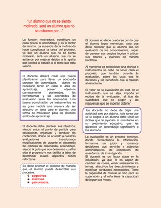 “un alumno que no se sienta
motivado, será un alumno que no
       se esfuerce por…”

La función motivadora, constituye un          El docente no debe quedarse con lo que
paso previo al aprendizaje y es el motor      el alumno logra memorizar, sino que
del mismo. La ausencia de la motivación       debe procurar que el alumno sea un
hace complicada la tarea del profesor,        evaluador de los conocimientos, capaz
ya que un alumno que no se sienta             de generar sus propias teorías y criticar
motivado, será un alumno que no se            sus errores y avances de manera
esfuerce por mejorar debido a la apatía       fructífera.
que sentirá al estudio o al tema que está
viendo.                                       Al momento de seleccionar una técnica e
                                              instrumentos se debe de tener claro el
                                              propósito que tendrán durante la
El docente deberá crear una buena             evaluación, sobre los usos que le
planificación para llevar un adecuado         daremos y los beneficios que le traerán
proceso de aprendizaje,       donde es        al estudiante.
necesario tener en claro el área de
aprendizaje,       poseer        objetivos    El valor de la evaluación no está en el
correctamente        planteados,        las   instrumento que se elija, importa el
herramientas y las actividades de             motivo de la evaluación, el tipo de
evaluación sean las adecuadas. Una            cualidades que se exigen y las
buena combinación de instrumentos es          respuestas que se esperan obtener.
en gran medida una manera de ser
atractivo un tema para el alumno, una          Un docente no debe de dejar una
forma de motivación para los distintos        actividad solo por dejarla, toda tarea que
estilos de aprendizaje.                       se le asigne a un alumno debe tener un
                                              motivo que le ayudara al estudiante en
                                              su crecimiento educativo, que les
El docente debe plantear sus objetivos,       garantice un aprendizaje significativo a
siendo estos el punto de partida para         los alumnos.
seleccionar, organizar y conducir los
contenidos, donde de acuerdo a nuestras       La evaluación es un proceso continuo,
evaluaciones                  introducimos    donde recolectamos la información,
modificaciones de durante el desarrollo       formamos      un juicio y tomamos
del proceso de enseñanza- aprendizaje,        decisiones que servirán a objetivos
siendo la guía que nos determina cual ha      administrativos, de orientación, de
sido el progreso y nos facilita la labor de   enseñanza, de investigación.
determinar cuáles aspectos deben              El docente es un factor clave en la
reforzarse.                                   educación, ya que él es capaz de
                                              cambiar las cosas, volver interesante los
Se debe orientar el proceso de manera         temas, atractivos los descubrimientos y
que el alumno pueda desarrollar sus           modificar conductas indeseables. Tiene
procesos:                                     la capacidad de motivar al niño para su
      cognitivos                              superación y el niño tiene la capacidad
      afectivos                               de lograr sus metas.
      psicomotriz.
 