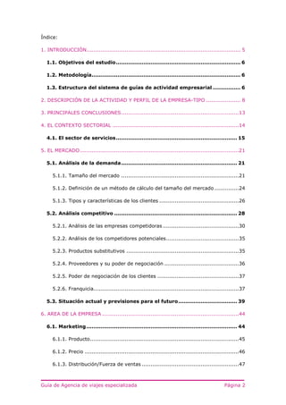 Guía de Agencia de viajes especializada Página 2
Índice:
1. INTRODUCCIÓN......................................................................................... 5
1.1. Objetivos del estudio........................................................................ 6
1.2. Metodología...................................................................................... 6
1.3. Estructura del sistema de guías de actividad empresarial ................ 6
2. DESCRIPCIÓN DE LA ACTIVIDAD Y PERFIL DE LA EMPRESA-TIPO .................... 8
3. PRINCIPALES CONCLUSIONES....................................................................13
4. EL CONTEXTO SECTORIAL .........................................................................14
4.1. El sector de servicios...................................................................... 15
5. EL MERCADO............................................................................................21
5.1. Análisis de la demanda................................................................... 21
5.1.1. Tamaño del mercado ....................................................................21
5.1.2. Definición de un método de cálculo del tamaño del mercado ..............24
5.1.3. Tipos y características de los clientes ..............................................26
5.2. Análisis competitivo ....................................................................... 28
5.2.1. Análisis de las empresas competidoras ............................................30
5.2.2. Análisis de los competidores potenciales..........................................35
5.2.3. Productos substitutivos .................................................................35
5.2.4. Proveedores y su poder de negociación ...........................................36
5.2.5. Poder de negociación de los clientes ...............................................37
5.2.6. Franquicia....................................................................................37
5.3. Situación actual y previsiones para el futuro.................................. 39
6. AREA DE LA EMPRESA ...............................................................................44
6.1. Marketing ....................................................................................... 44
6.1.1. Producto......................................................................................45
6.1.2. Precio .........................................................................................46
6.1.3. Distribución/Fuerza de ventas ........................................................47
 