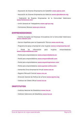 Guía de Agencia de viajes especializada Página 83
- Asociación de Jóvenes Empresarios de Castellón:www.ajove.com
- Asociación de Jóvenes Empresarios de Valencia:www.ajevalencia.org
- Federación de Mujeres Empresarias de la Comunidad Valenciana:
www.femecova.com
- Unión General de Trabajadores:www.ugt-pv.org
- Comisiones Obreras:www.pv.ccoo.es
EMPRENDEDORES
- Centros Europeos de Empresas Innovadoras de la Comunidad Valenciana:
www.redceei.com
- Seniors Españoles para la Cooperación Técnica:www.secot.org
- Programa de apoyo empresarial a las mujeres:www.e-empresarias.net
- Portal de información para mujeres emprendedoras:
www.emprendedoras.com
- Portal para emprendedores:www.emprendedores.es
- Portal para emprendedores:www.emprendiendo.com
- Portal para emprendedores:www.soyentrepreneur.com
- Portal para emprendedores:www.pymes-online.com
- Ventanilla Única Empresarial Virtual:www.vue.es
- Registro Mercantil Central:www.rmc.es
- Dirección General de Política de la Pyme:www.ipyme.org
- Instituto de Crédito Oficial:www.ico.es
INSTITUTOS
- Instituto Nacional de Estadística:www.ine.es
- Instituto Valenciano de Estadística:www.ive.es
 