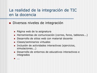La realidad de la integración de TIC
en la docencia
 Diversos niveles de integración
 Página web de la asignatura
 Herramientas de comunicación (correo, foros, tablones...)
 Desarrollo de sitios web con material docente
 Clases/seminarios virtuales
 Inclusión de actividades interactivas (ejercicios,
simulaciones...)
 Desarrollo de entornos de educativos interactivos e
integrados
 ...
 