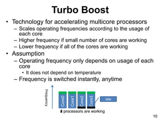 Core2
2 processors are working
Turbo Boost
• Technology for accelerating multicore processors
– Scales operating frequencies according to the usage of
each core
– Higher frequency if small number of cores are working
– Lower frequency if all of the cores are working
• Assumption
– Operating frequency only depends on usage of each
core
• It does not depend on temperature
– Frequency is switched instantly, anytime
Core0
Core1
Core3
4 processors are working
Idle
3 processors are working
10
Frequency
 