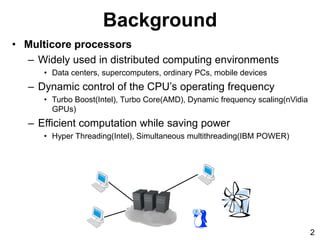 • Multicore processors
– Widely used in distributed computing environments
• Data centers, supercomputers, ordinary PCs, mobile devices
– Dynamic control of the CPU’s operating frequency
• Turbo Boost(Intel), Turbo Core(AMD), Dynamic frequency scaling(nVidia
GPUs)
– Efficient computation while saving power
• Hyper Threading(Intel), Simultaneous multithreading(IBM POWER)
Background
2
 