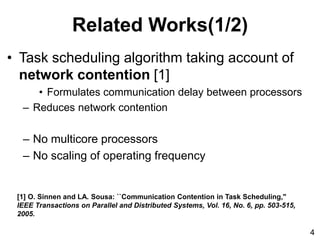 Related Works(1/2)
• Task scheduling algorithm taking account of
network contention [1]
• Formulates communication delay between processors
– Reduces network contention
– No multicore processors
– No scaling of operating frequency
[1] O. Sinnen and LA. Sousa: ``Communication Contention in Task Scheduling,"
IEEE Transactions on Parallel and Distributed Systems, Vol. 16, No. 6, pp. 503-515,
2005.
4
 