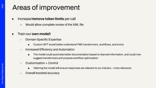 2025
The
Peak
of
Data
and
AI
● Increase/remove token limits per call
○ Would allow complete review of the XML ﬁle
● Train our own model!
○ Domain-Speciﬁc Expertise
■ Custom GPT would better understand FME transformers, workﬂows, and errors
○ Increased Efficiency and Automation
■ The model could automate better documentation based on learned information, and could now
suggest transformers and propose workﬂow optimization
○ Customization + Control
■ Tailoring the model will ensure responses are relevant to our industry – more relevance
○ Overall boosted accuracy
Areas of improvement
 