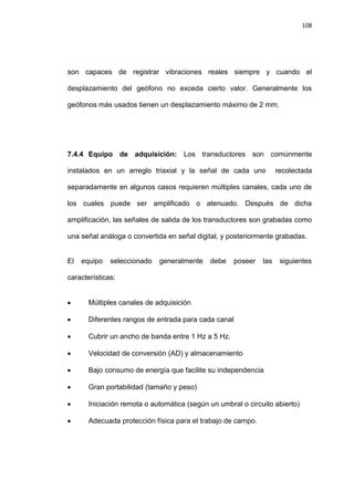 108
son capaces de registrar vibraciones reales siempre y cuando el
desplazamiento del geófono no exceda cierto valor. Generalmente los
geófonos más usados tienen un desplazamiento máximo de 2 mm.
7.4.4 Equipo de adquisición: Los transductores son comúnmente
instalados en un arreglo triaxial y la señal de cada uno recolectada
separadamente en algunos casos requieren múltiples canales, cada uno de
los cuales puede ser amplificado o atenuado. Después de dicha
amplificación, las señales de salida de los transductores son grabadas como
una señal análoga o convertida en señal digital, y posteriormente grabadas.
El equipo seleccionado generalmente debe poseer las siguientes
características:
 Múltiples canales de adquisición
 Diferentes rangos de entrada para cada canal
 Cubrir un ancho de banda entre 1 Hz a 5 Hz.
 Velocidad de conversión (AD) y almacenamiento
 Bajo consumo de energía que facilite su independencia
 Gran portabilidad (tamaño y peso)
 Iniciación remota o automática (según un umbral o circuito abierto)
 Adecuada protección física para el trabajo de campo.
 