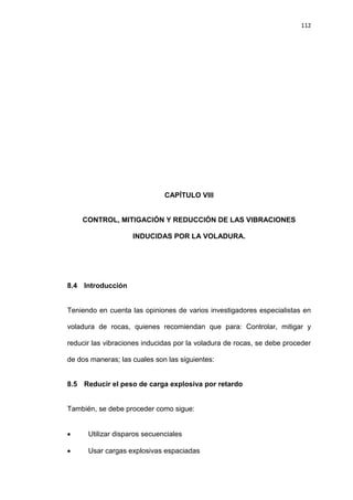 112
CAPÍTULO VIII
CONTROL, MITIGACIÓN Y REDUCCIÓN DE LAS VIBRACIONES
INDUCIDAS POR LA VOLADURA.
8.4 Introducción
Teniendo en cuenta las opiniones de varios investigadores especialistas en
voladura de rocas, quienes recomiendan que para: Controlar, mitigar y
reducir las vibraciones inducidas por la voladura de rocas, se debe proceder
de dos maneras; las cuales son las siguientes:
8.5 Reducir el peso de carga explosiva por retardo
También, se debe proceder como sigue:
 Utilizar disparos secuenciales
 Usar cargas explosivas espaciadas
 