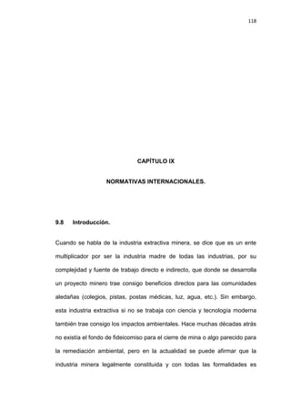 118
CAPÍTULO IX
NORMATIVAS INTERNACIONALES.
9.8 Introducción.
Cuando se habla de la industria extractiva minera, se dice que es un ente
multiplicador por ser la industria madre de todas las industrias, por su
complejidad y fuente de trabajo directo e indirecto, que donde se desarrolla
un proyecto minero trae consigo beneficios directos para las comunidades
aledañas (colegios, pistas, postas médicas, luz, agua, etc.). Sin embargo,
esta industria extractiva si no se trabaja con ciencia y tecnología moderna
también trae consigo los impactos ambientales. Hace muchas décadas atrás
no existía el fondo de fideicomiso para el cierre de mina o algo parecido para
la remediación ambiental, pero en la actualidad se puede afirmar que la
industria minera legalmente constituida y con todas las formalidades es
 