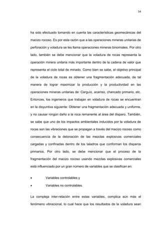 54
ha sido efectuado tomando en cuenta las características geomecánicas del
macizo rocoso. Es por esta razón que a las operaciones mineras unitarias de
perforación y voladura se les llama operaciones mineras binomiales. Por otro
lado, también se debe mencionar que la voladura de rocas representa la
operación minera unitaria más importante dentro de la cadena de valor que
representa el ciclo total de minado. Como bien se sabe, el objetivo principal
de la voladura de rocas es obtener una fragmentación adecuada, de tal
manera de lograr maximizar la producción y la productividad en las
operaciones mineras unitarias de: Carguío, acarreo, chancado primario, etc.
Entonces, los ingenieros que trabajan en voladura de rocas se encuentran
en la disyuntiva siguiente: Obtener una fragmentación adecuada y uniforme,
y no causar ningún daño a la roca remanente al área del disparo. También,
se sabe que uno de los impactos ambientales inducidos por la voladura de
rocas son las vibraciones que se propagan a través del macizo rocoso como
consecuencia de la detonación de las mezclas explosivas comerciales
cargadas y confinadas dentro de los taladros que conforman los disparos
primarios. Por otro lado, se debe mencionar que el proceso de la
fragmentación del macizo rocoso usando mezclas explosivas comerciales
está influenciado por un gran número de variables que se clasifican en:
 Variables controlables y
 Variables no controlables.
La compleja inter-relación entre estas variables, complica aún más el
fenómeno vibracional, lo cual hace que los resultados de la voladura sean
 