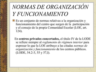 NORMAS DE ORGANIZACIÓN
Y FUNCIONAMIENTO
Es un conjunto de normas relativas a la organización y
funcionamiento del centro que surgen de la participación
y el consejo de la propia Comunidad Escolar (LOE, art.
124).
En centros privados concertados, el título IV de la LODE
se refiere siempre al reglamento de régimen interior para
expresar lo que la LOE atribuye a las citadas normas de
organización y funcionamiento de los centros públicos.
(LODE, 54.2-3, 55 y 57,l).
 