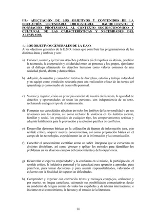 14
III.- ADECUACIÓN DE LOS OBJETIVOS Y CONTENIDOS DE LA
EDUCACIÓN SECUNDARIA OBLIGATORIA, BACHILLERATO Y
FORMACIÓN PROFESIONAL AL CONTEXTO SOCIOECONÓMICO Y
CULTURAL DE LAS CARACTERÍSTICAS Y NECESIDADES DEL
ALUMNADO.
1.- LOS OBJETIVOS GENERALES DE LA E.S.O
A los objetivos generales de la E.S.O. tienen que contribuir las programaciones de las
distintas áreas y ámbitos y son:
a) Conocer, asumir y ejercer sus derechos y deberes en el respeto a los demás, practicar
la tolerancia, la cooperación y solidaridad entre las personas y los grupos, ejercitarse
en el diálogo afianzando los derechos humanos como valores comunes de una
sociedad plural, abierta y democrática.
b) Adquirir, desarrollar y consolidar hábitos de disciplina, estudio y trabajo individual
y en equipo como condición necesaria para una realización eficaz de las tareas del
aprendizaje y como medio de desarrollo personal.
c) Valorar y respetar, como un principio esencial de nuestra civilización, la igualdad de
derechos y oportunidades de todas las personas, con independencia de su sexo,
rechazando cualquier tipo de discriminación.
d) Fomentar sus capacidades afectivas en todos los ámbitos de la personalidad y en sus
relaciones con los demás, así como rechazar la violencia en los ámbitos escolar,
familiar y social, los prejuicios de cualquier tipo, los comportamientos sexistas y
adquirir habilidades para la prevención y resolución pacífica de conflictos.
e) Desarrollar destrezas básicas en la utilización de fuentes de información para, con
sentido crítico, adquirir nuevos conocimientos, así como preparación básica en el
campo de las tecnologías, especialmente las de la información y la comunicación.
f) Concebir el conocimiento científico como un saber integrado que se estructura en
distintas disciplinas, así como conocer y aplicar los métodos para identificar los
problemas en los diversos campos del conocimiento y de la experiencia.
g) Desarrollar el espíritu emprendedor y la confianza en sí mismo, la participación, el
sentido crítico, la iniciativa personal y la capacidad para aprender a aprender, para
planificar, para tomar decisiones y para asumir responsabilidades, valorando el
esfuerzo con la finalidad de superar las dificultades.
h) Comprender y expresar con corrección textos y mensajes complejos, oralmente y
por escrito, en lengua castellana, valorando sus posibilidades comunicativas desde
su condición de lengua común de todos los españoles y de idioma internacional, e
iniciarse en el conocimiento, la lectura y el estudio de la literatura.
 