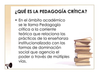 ¿QUÉ ES LA PEDAGOGÍA CRÍTICA? En el ámbito académico se le llama Pedagogía crítica a la corriente teórica que relaciona las prácticas de la enseñanza institucionalizada con las formas de dominación social que agencia el poder a través de múltiples vías.  