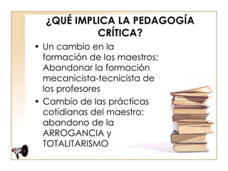 ¿QUÉ IMPLICA LA PEDAGOGÍA CRÍTICA? Un cambio en la formación de los maestros: Abandonar la formación mecanicista-tecnicista de los profesores  Cambio de las prácticas cotidianas del maestro: abandono de la ARROGANCIA y TOTALITARISMO  