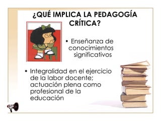 ¿QUÉ IMPLICA LA PEDAGOGÍA CRÍTICA? Enseñanza de conocimientos significativos  Integralidad en el ejercicio de la labor docente; actuación plena como profesional de la educación  