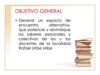 OBJETIVO GENERAL Generar un espacio de encuentro  alternativo, que potencie y reivindique los saberes personales y colectivos de los y las docentes de la localidad Rafael Uribe Uribe  
