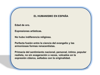 EL HUMANISMO EN ESPAÑA

Edad de oro.
Expresiones artísticas.
No hubo indiferencia religiosa.

Perfecta fusión entre la ciencia del evangelio y las
armoniosas formas renacentistas.
Primacía del sentimiento nacional, personal, íntimo, popular
realista, no sin exageración a veces, volcados en la
expresión clásica, sellados con la originalidad.

 