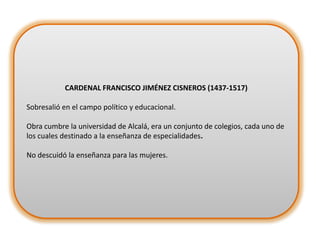 CARDENAL FRANCISCO JIMÉNEZ CISNEROS (1437-1517)
Sobresalió en el campo político y educacional.

Obra cumbre la universidad de Alcalá, era un conjunto de colegios, cada uno de
los cuales destinado a la enseñanza de especialidades.
No descuidó la enseñanza para las mujeres.

 