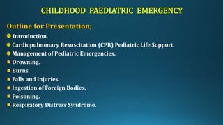 CHILDHOOD PAEDIATRIC EMERGENCY
Outline for Presentation;
Introduction.
Cardiopulmonary Resuscitation (CPR) Pediatric Life Support.
Management of Pediatric Emergencies.
Drowning.
Burns.
Falls and Injuries.
Ingestion of Foreign Bodies.
Poisoning.
Respiratory Distress Syndrome.
 