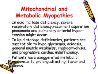Mitochondrial and Metabolic Myopathies In acid maltase deficiency, severe respiratory deficiency,recurrent aspiration pneumonia and pulmonary arterial hyper-tension might occur. In lipid storage deficiencies, patients are susceptible to hypo-glycaemia, acidosis, general muscle weakness, rhabdomyolysis,  and progressive cardiac insufficiency. Patients have exaggerated metabolic responses to prolongedfasting, fever and illness.  