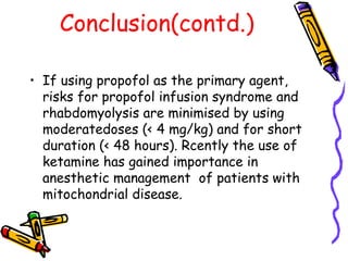 Conclusion(contd.) If using propofol as the primary agent, risks for propofol infusion syndrome and rhabdomyolysis are minimised by using moderatedoses (< 4 mg/kg) and for short duration (< 48 hours). Rcently the use of ketamine has gained importance in anesthetic management  of patients with mitochondrial disease. 