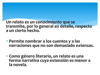 Un relato es un conocimiento que se
transmite, por lo general en detalle, respecto
a un cierto hecho.
 Permite nombrar a los cuentos y a las
narraciones que no son demasiado extensas.
 Como género literario, un relato es una
forma narrativa cuya extensión es menor a
la novela.
 