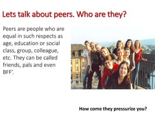 Lets talk about peers. Who are they?
Peers are people who are
equal in such respects as
age, education or social
class, group, colleague,
etc. They can be called
friends, pals and even
BFF’.
How come they pressurize you?
 