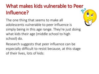 What makes kids vulnerable to Peer
Influence?
The one thing that seems to make all
adolescents vulnerable to peer influence is
simply being in this age range. They're just doing
what kids their age (middle school to high
school) do.
Research suggests that peer influence can be
especially difficult to resist because, at this stage
of their lives, lots of kids:
 