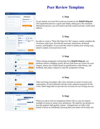 Peer Review Template
1. Step
To get started, you must first create an account on site HelpWriting.net.
The registration process is quick and simple, taking just a few moments.
During this process, you will need to provide a password and a valid email
address.
2. Step
In order to create a "Write My Paper For Me" request, simply complete the
10-minute order form. Provide the necessary instructions, preferred
sources, and deadline. If you want the writer to imitate your writing style,
attach a sample of your previous work.
3. Step
When seeking assignment writing help from HelpWriting.net, our
platform utilizes a bidding system. Review bids from our writers for your
request, choose one of them based on qualifications, order history, and
feedback, then place a deposit to start the assignment writing.
4. Step
After receiving your paper, take a few moments to ensure it meets your
expectations. If you're pleased with the result, authorize payment for the
writer. Don't forget that we provide free revisions for our writing services.
5. Step
When you opt to write an assignment online with us, you can request
multiple revisions to ensure your satisfaction. We stand by our promise to
provide original, high-quality content - if plagiarized, we offer a full
refund. Choose us confidently, knowing that your needs will be fully met.
Peer Review Template Peer Review Template
 