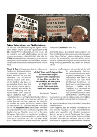 North East Antifascists [NEA]
13
Exkurs: Orientalismus und Okzidentalismus
Die Betonung und Höherbewertung des eigenen konstru-
ierten »Selbst«, welches sich in der Argumentation der PE-
GIDA-Anhänger*innen widerspiegelt, ist nicht neu, sie tritt
nur erstmals in einer solch geballten Ladung auf und findet
einen entsprechenden medialen Widerhall. Dabei reiht sich
PEGIDA in eine lange Kette von Ausgrenzungs- und Diskrimi-
nierung-Diskursen ein, welche in den Konstrukten von Orien-
talismus und Okzidentalismus bereits historische Tradition
haben.
Edward W. Said geht davon aus, dass der selbsternannte
Okzident sein Selbstverständnis in
grundsätzlichem Gegensatz zum
»Orient« konstruiert hat, was eine
permanente und unauflösliche
Differenz zwischen beiden bedeu-
tet. Der Okzident prägt dabei ein
vermeintliches Wissen über den
Orient, welcher immer als »das An-
dere« dargestellt wird, welches als
archaisch, rückständig und bar-
barisch markiert wird – wobei die
eigenen Positionen, Macht- und
Herrschaftssysteme in der Regel unberührt und unreflektiert
bleiben. Wenn überhaupt, werden diese als »natürliche« und
positive Gegensätze zum Orient angesehen und mit Attribu-
ten versehen wie: modern, fortschrittlich, rational, säkular
und demokratisch. Der Orient selbst wird (wie in der Defini-
tion von The Runnymede Trust zu sehen) als ein homogener
(monolithischer) Block mit nur einer Kultur dargestellt, wobei
Gegebenheiten und Tatsachen, welche nicht in das eigene
Bild passen (Widersprüche zur rassistischen Verallgemei-
nerung), in der Regel einfach ausgeblendet werden. Der Ok-
zident spricht für und über den Orient. Oder anders ausge-
drückt: »>Orientalismus< ist Teil eines europäischen imperialen
Denksystems« (Barskanmaz 2009: 365).
Die Dialektik, also die gegensätzlich erscheinende Für- und
Widersprüchlichkeit von bspw. romantisierenden/ sexualisie-
renden Bildern (Stichwort: »Harem«, »kulinarische Genüsse«,
etc.) und der vermeintlichen, pauschalen »Rückschrittlich-
keit« oder »Demokratieunfähigkeit« muslimischer Menschen
(Krieg, Vertreibung, Islamismus, etc.) stellen dies eindrück-
lich dar.
Ausgehend vom Orientalismus unterscheidet sich also auch
der antimuslimische Rassismus
von dessen anderen Formen, wobei
es gewisse Parallelen gibt. So sieht
beispielsweise Iman Attia in der
Transformation vom »alten Feind-
bild« Islam zum Orientalismus – und
damit auch zum antimuslimischen
Rassismus – Parallelen mit der
Entwicklung vom mittelalterlichen
Antijudaismus (religiös motiviert,
bspw. jüdische Menschen als »Chris-
tus-Mörder*innen«) zum Antisemitis-
mus(rassifizierend,kulturellundökonomischmotiviert,bspw.
Jüd*innen als »allbeherrschende Macht im Hintergrund«).
Wie zeigt sich diese Entwicklung in Hinblick auf antimuslimi-
schen Rassismus?
Davon ausgehend, dass der deutsche Kolonialdiskurs seit
jeher durch die Vorstellung von einer vermeintlichen biolo-
gischen, also »rassischen« und völkischen Überlegenheit
dominiert war und ist, geht die Postkoloniale Theorie davon
aus, dass es auch hier zumindest eine Tradition von biolo-
gistischem und völkischem Rassismus gibt. Auch wenn
Deutschland im Vergleich zu anderen imperialen Staaten nie
»Ihr habt Angst vor’m Schwarzen Mann
Vor ’ner anderen Religion
Vor den fremden an den Grenzen
Ihr habt Schiss vor jedem Ton
der nicht klingt wie eure Sprache
die ihr gern dazu benutzt
um die Türkin anzuschreien
die bei euch die Küche putzt«
Terrorgruppe, Punkband
kulturrassistische Schilder auf der PEGIDA-DEMO (Dresden, 18.12.2014)
 
