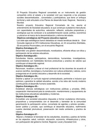 7
El Proyecto Educativo Regional concertado es un instrumento de gestión
compartido entre el estado y la sociedad civil que responde a los procesos
sociales descentralizados , concertados y participativos, que tiene un enfoque
territorial y está articulado a los Planes de desarrollo local, Regional, Nacional y
Mundial.
Nuestro proyecto Educativo Regional Concertado de Ica, asume el
entendimiento de Sociedad educadora, la que construye ciudadanía intercultural,
con capacidades de autocrítica, valoración, reflexión, actitudes propositivas y
axiológicas que los conducen a la autodeterminación social, política, económica
y cultural en el marco de la descentralización y reforma del estado.
Objetivos estratégicos del Proyecto educativo regional
Los siete ejes estratégicos fueron debatidos en mesas temáticas desde la Gran
Consulta regional en 874 Instituciones Educativas, en 43 encuentros Distritales,
05 encuentros Provinciales y en el encuentro Regional.
Objetivo Estratégico 01.-
Desarrollar una gestión descentralizada, moralizadora, eficiente eficaz con ética y
participación de los actores educativos.
Objetivo Estratégico02.-
Estudiantes líderes, participativos, democráticos, humanistas, investigadores,
emprendedores con habilidades técnicos productivas y practica de valores que
contribuyen al desarrollo regional.
Objetivo Estratégico 03.-
Reconocer, revalorar y elevar el nivel profesional de los docentes de acuerdo al
avance científico, tecnológico y humanístico con cultura ambiental y valores, como
protagonista en el cambio educativo y desarrollo de la sociedad.
Objetivo Estratégico 04.-
Diseñar y aplicar un currículo regional contextualizado, pertinente e inclusivo que
optimice y garantice la calidad educativa, acorde a los retos del mundo moderno
contribuyendo al desarrollo humano sostenible.
Objetivo Estratégico 05.-
Establecer alianzas estratégicas con instituciones públicas y privadas, ONG,
cooperación Internacional para la construcción, mantenimiento y equipamiento de
las instituciones educativas saludables y modernas.
Objetivo Estratégico 06.-
Consolidar una sociedad educadora dispuesta a formar ciudadanos informados,
propositivos y comprometidos con el desarrollo y bienestar de la comunidad
garantizando la participación activa, concertada de agentes y actores sociales ,
sector público y privado, que contribuya al desarrollo educativo, reafirmando
nuestra identidad pluricultural, preservación del medio ambiente y practica de
valores.
Objetivo Estratégico 07.-
Mejorar y fortalecer el bienestar de los estudiantes, docentes y padres de familia
en los aspectos: salud, nutrición, educación, economía, infraestructura y otros,
con participación del gobierno Central, Regional, Local y Sociedad Civil.
 