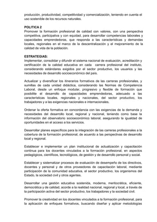 producción, productividad, competitividad y comercialización, teniendo en cuenta el
uso sostenible de los recursos naturales.
POLITICA 2
Promover la formación profesional de calidad con valores, con una perspectiva
competitiva, participativa y con equidad, para desarrollar competencias laborales y
capacidades emprendedoras, que responda a las características y demandas
locales, regionales en el marco de la descentralización y el mejoramiento de la
calidad de vida de la población.
ESTRATEGIAS:
Implementar, consolidar y difundir el sistema nacional de evaluación, acreditación y
certificación de la calidad educativa en cada carrera profesional del instituto,
considerando estándares exigidos por el sector productivo, los usuarios y las
necesidades de desarrollo socioeconómico del país.
Actualizar y diversificar los itinerarios formativos de las carreras profesionales, y
sumillas de cada unidad didáctica, considerando las Normas de Competencia
Laboral, desde un enfoque modular, progresivo y flexible de formación que
posibilite el desarrollo de capacidades emprendedoras, adecuado a las
características locales, regionales y nacionales, del sector productivo, los
trabajadores y a las exigencias nacionales e internacionales.
Ordenar la oferta formativa en concordancia con las exigencias de la demanda y
necesidades del desarrollo local, regional y nacional, teniendo como base la
información del observatorio socioeconómico laboral, asegurando la igualdad de
oportunidades en el acceso a los servicios.
Desarrollar planes específicos para la integración de las carreras profesionales a la
cobertura de la formación profesional, de acuerdo a las perspectivas de desarrollo
local y regional.
Establecer e implementar un plan institucional de actualización y capacitación
continua para los docentes vinculados a la formación profesional, en aspectos
pedagógicos, científicos, tecnológicos, de gestión y de desarrollo personal y social.
Establecer y sistematizar procesos de evaluación de desempeño de los directivos,
docentes y personal y de otros proveedores de capacitación laboral, mediante
participación de la comunidad educativa, el sector productivo, los organismos del
Estado, la sociedad civil y otros agentes.
Desarrollar una gestión educativa sostenida, moderna, meritocrática, eficiente,
democrática y de calidad, acorde a la realidad nacional, regional y local, a través de
la participación activa del sector productivo, los trabajadores y la sociedad civil.
Promover la creatividad en los docentes vinculados a la formación profesional, para
la aplicación de enfoques formativos, buscando diseñar y aplicar metodologías
 