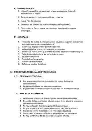 C) OPORTUNIDADES
1. Ubicación geográfica estratégica en una provincia eje de desarrollo
económico de la región.
2. Tener convenios con empresas públicas y privadas.
3. Nuevo Plan de Estudios.
4. Existencia del Sistema de Acreditación propuesto por el MED
5. Distribución de Canon minero para institutos de educación superior
tecnológica.
D) AMENAZAS
1. Presencia de filiales de instituciones de educación superior con carreras
atractivas acorde a la demanda laboral.
2. Incremento de problemas y conflictos sociales.
3. Vulnerabilidad de ocurrencia de desastres naturales.
4. Emisión de nuevas leyes que limitan el acceso a la educación tecnológica.
5. Falta de identidad cultural por parte de los jóvenes.
6. Educación exclusiva.
7. Sociedad deshumanizada.
8. Mal uso de la tecnología.
9. Deficiente práctica de valores
2.2. PRINCIPALES PROBLEMAS INSTITUCIONALES
2.2.1. GESTIÓN INSTITUCIONAL
 Los recursos económicos de la institución no son distribuidos
adecuadamente.
 No existe difusión de los balances económicos.
 Bajos niveles de identificación institucional de los actores educativos.
2.2.2. PROCESOS ACADÉMICOS
 Dirección de proceso de aprendizaje con recursos convencionales.
 Descuido de las autoridades educativas por llevar acabo la evaluación
del desempeño docente.
 No hay unificación de criterios para el trabajo curricular.
 La gran mayoría de estudiantes presentan un bajo nivel académico.
 Inexistente control de calidad de los Proyectos productivos.
 Limitaciones en el acompañamiento y consejería a los estudiantes.
 No hay compromiso de los docentes consejeros en aula.
 