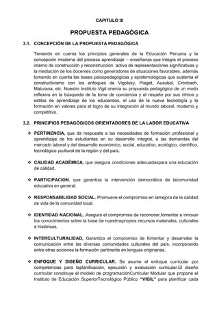 CAPITULO III
PROPUESTA PEDAGÓGICA
3.1. CONCEPCIÓN DE LA PROPUESTA PEDAGÓGICA
Teniendo en cuenta los principios generales de la Educación Peruana y la
concepción moderna del proceso aprendizaje – enseñanza que integra el proceso
interno de construcción y reconstrucción activa de representaciones significativas y
la mediación de los docentes como generadores de situaciones favorables, además
tomando en cuenta las bases psicopedagógicas y epistemológicas que sustenta el
constructivismo con los enfoques de Vigotsky, Piaget, Ausubel, Cronbach,
Maturana, etc. Nuestro Instituto Vigil orienta su propuesta pedagógica de un modo
reflexivo en la búsqueda de la toma de conciencia y el respeto por sus ritmos y
estilos de aprendizaje de los educandos, el uso de la nueva tecnología y la
formación en valores para el logro de su integración al mundo laboral, moderno y
competitivo.
3.2. PRINCIPIOS PEDAGÓGICOS ORIENTADORES DE LA LABOR EDUCATIVA
 PERTINENCIA, que da respuesta a las necesidades de formación profesional y
aprendizaje de los estudiantes en su desarrollo integral, a las demandas del
mercado laboral y del desarrollo económico, social, educativo, ecológico, científico,
tecnológico ycultural de la región y del país.
 CALIDAD ACADÉMICA, que asegura condiciones adecuadaspara una educación
de calidad.
 PARTICIPACION. que garantiza la intervención democrática de lacomunidad
educativa en general.
 RESPONSABILIDAD SOCIAL. Promueve el compromiso en lamejora de la calidad
de vida de la comunidad local.
 IDENTIDAD NACIONAL, Asegura el compromiso de reconocer,fomentar e innovar
los conocimientos sobre la base de nuestrospropios recursos materiales, culturales
e históricos.
 INTERCULTURALIDAD, Garantiza el compromiso de fomentar y desarrollar la
comunicación entre las diversas comunidades culturales del país, incorporando
entre otras acciones la formación pertinente en lenguas originarias.
 ENFOQUE Y DISEÑO CURRICULAR. Se asume el enfoque curricular por
competencias para laplanificación, ejecución y evaluación curricular.El diseño
curricular constituye el modelo de programaciónCurricular Modular que propone el
Instituto de Educación SuperiorTecnológico Público “VIGIL” para planificar cada
 