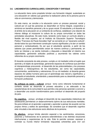 3.6. LINEAMIENTOS CURRICULARES, CONCEPCIÓN Y ENFOQUE
La educación tiene como propósito brindar una formación integral, sustentada en
una educación en valores que garantice la realización plena de la persona para la
vida en convivencia y democracia.
En este marco, se concibe a la educación como un proceso personal, social y
cultural por el cual las personas se desarrollan en forma integral, cooperativa y
armónica en beneficio personal y de su grupo social. El estudiante y el docente en
el ámbito de la educación en un ambiente de confianza, establecen una relación de
intenso diálogo al incorporar la cultura de su propia comunidad en todas las
actividades educativas. De este modo, teniendo como base un currículo abierto y
flexible del nivel superior, así el Instituto de Educación Superior Tecnológico
Público “Francisco de Paula González Vigil” se convierte en un “escenario cultural”,
donde todos los que intervienen construyen nuevos significados y le dan un sentido
personal y contextualizado. Es así que el estudiante aprende, a partir de los
saberes que posee permitiéndole crecer de manera continua y permanente, en
tanto se interese y se sienta motivado y dispuesto a desarrollar al máximo sus
capacidades, generando actitudes positivas y asumiendo los valores como
referentes de su propio crecimiento.
El docente consciente de este proceso, cumple un rol mediador entre el sujeto que
aprende y el objeto de aprendizaje, generando espacios de confianza que permitan
el interaprendizaje procurando el desarrollo de las potencialidades y los procesos
cognitivos y metacognitivos de los estudiantes, así como las capacidades,
conocimientos, sentimientos y valoraciones. En su rol mediador, el docente genera
espacios de calidez humana para que el aprendizaje sea natural y significativo, y
acompaña al estudiante, orientándolo y asesorándolo para su desarrollo personal y
formación profesional.
Su enfoque es socio - cultural, porque toma como referente fundamental el
contexto donde se desarrolla el proceso educativo y es adecuado a las
características de la comunidad lo que permite a las personas aprender a convivir y
a desarrollar una acción transformadora para contribuir al desarrollo del proyecto
de país.
Es cognitivo, porque privilegia el desarrollo de las capacidades intelectivas del
adolescente permitiendo un desenvolvimiento óptimo de sus estructuras mentales.
Se pone énfasis en el aprender a aprender y aprender a pensar de acuerdo con los
propios ritmos y estilos de aprendizaje. Se considera que el desarrollo cognitivo
esta vinculado a las estructuras socio afectivas de la persona.
Es afectivo, porque brinda atención especial a los sentimientos, emociones,
pasiones y motivaciones de la persona extendiéndose a las distintas situaciones
interhumanas y experiencias de la vida. Esto le permite conocer, expresar y
controlar su mundo interior brindando respuestas coherentes para vivir con
 