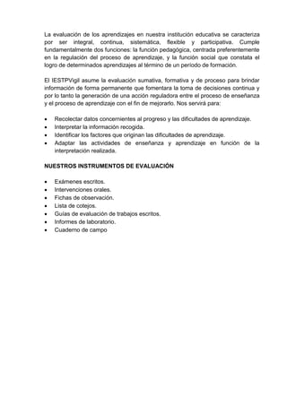 La evaluación de los aprendizajes en nuestra institución educativa se caracteriza
por ser integral, continua, sistemática, flexible y participativa. Cumple
fundamentalmente dos funciones: la función pedagógica, centrada preferentemente
en la regulación del proceso de aprendizaje, y la función social que constata el
logro de determinados aprendizajes al término de un período de formación.
El IESTPVigil asume la evaluación sumativa, formativa y de proceso para brindar
información de forma permanente que fomentara la toma de decisiones continua y
por lo tanto la generación de una acción reguladora entre el proceso de enseñanza
y el proceso de aprendizaje con el fin de mejorarlo. Nos servirá para:
 Recolectar datos concernientes al progreso y las dificultades de aprendizaje.
 Interpretar la información recogida.
 Identificar los factores que originan las dificultades de aprendizaje.
 Adaptar las actividades de enseñanza y aprendizaje en función de la
interpretación realizada.
NUESTROS INSTRUMENTOS DE EVALUACIÓN
 Exámenes escritos.
 Intervenciones orales.
 Fichas de observación.
 Lista de cotejos.
 Guías de evaluación de trabajos escritos.
 Informes de laboratorio.
 Cuaderno de campo
 