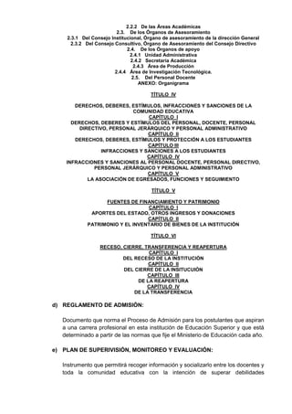 2.2.2 De las Áreas Académicas
2.3. De los Órganos de Asesoramiento
2.3.1 Del Consejo Institucional, Órgano de asesoramiento de la dirección General
2.3.2 Del Consejo Consultivo, Órgano de Asesoramiento del Consejo Directivo
2.4. De los Órganos de apoyo
2.4.1 Unidad Administrativa
2.4.2 Secretaría Académica
2.4.3 Área de Producción
2.4.4 Área de Investigación Tecnológica.
2.5. Del Personal Docente
ANEXO: Organigrama
TÍTULO IV
DERECHOS, DEBERES, ESTÍMULOS, INFRACCIONES Y SANCIONES DE LA
COMUNIDAD EDUCATIVA
CAPÍTULO I
DERECHOS, DEBERES Y ESTÍMULOS DEL PERSONAL, DOCENTE, PERSONAL
DIRECTIVO, PERSONAL JERÁRQUICO Y PERSONAL ADMINISTRATIVO
CAPÍTULO II
DERECHOS, DEBERES, ESTÍMULOS Y PROTECCIÓN A LOS ESTUDIANTES
CAPÍTULO III
INFRACCIONES Y SANCIONES A LOS ESTUDIANTES
CAPÍTULO IV
INFRACCIONES Y SANCIONES AL PERSONAL DOCENTE, PERSONAL DIRECTIVO,
PERSONAL JERÁRQUICO Y PERSONAL ADMINISTRATIVO
CAPÍTULO V
LA ASOCIACIÓN DE EGRESADOS, FUNCIONES Y SEGUIMIENTO
TÍTULO V
FUENTES DE FINANCIAMIENTO Y PATRIMONIO
CAPÍTULO I
APORTES DEL ESTADO, OTROS INGRESOS Y DONACIONES
CAPÍTULO II
PATRIMONIO Y EL INVENTARIO DE BIENES DE LA INSTITUCIÓN
TÍTULO VI
RECESO, CIERRE, TRANSFERENCIA Y REAPERTURA
CAPÍTULO I
DEL RECESO DE LA INSTITUCIÓN
CAPÍTULO II
DEL CIERRE DE LA INSITUCUIÓN
CAPÍTULO III
DE LA REAPERTURA
CAPÍTULO IV
DE LA TRANSFERENCIA
d) REGLAMENTO DE ADMISIÓN:
Documento que norma el Proceso de Admisión para los postulantes que aspiran
a una carrera profesional en esta institución de Educación Superior y que está
determinado a partir de las normas que fije el Ministerio de Educación cada año.
e) PLAN DE SUPERIVISIÓN, MONITOREO Y EVALUACIÓN:
Instrumento que permitirá recoger información y socializarlo entre los docentes y
toda la comunidad educativa con la intención de superar debilidades
 