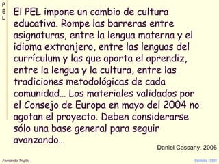 El PEL impone un cambio de cultura educativa. Rompe las barreras entre asignaturas, entre la lengua materna y el idioma extranjero, entre las lenguas del currículum y las que aporta el aprendiz, entre la lengua y la cultura, entre las tradiciones metodológicas de cada comunidad… Los materiales validados por el Consejo de Europa en mayo del 2004 no agotan el proyecto. Deben considerarse sólo una base general para seguir avanzando… Daniel Cassany, 2006 