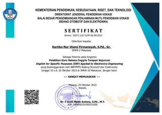 Nomor: 03077.1/D7.6/PP.00.00/2023
S E R T I F I K A T
Kartika Nur Utami Firmansyah, S.Pd., Gr.
SMKN 2 Makassar
Sebagai Peserta pada Kegiatan
Pelatihan Guru Bahasa Inggris Terapan Kejuruan
English for Specific Purposes (ESP) Applied to Electronics Engineering
yang diselenggarakan oleh BBPPMPV Bidang Otomotif dan Elektronika
tanggal 16 s.d. 26 Oktober 2023 di SMKN 10 Makassar, dengan hasil:
BALAI BESAR PENGEMBANGAN PENJAMINAN MUTU PENDIDIKAN VOKASI
BIDANG OTOMOTIF DAN ELEKTRONIKA
KEMENTERIAN PENDIDIKAN, KEBUDAYAAN, RISET, DAN TEKNOLOGI
DIREKTORAT JENDERAL PENDIDIKAN VOKASI
Diberikan kepada:
Malang, 26 Oktober 2023
Kepala,
Dr. I Gusti Made Ardana, S.Pd., M.T.
NIP. 196906201992031006
== SANGAT MEMUASKAN ==
 