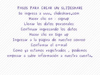 PASOS PARA CREAR UN SLIDESHARE 
Se ingresa a www. slideshare.com 
Hacer clic en : signup 
Llenar los datos personales 
Continuar ingresando los datos 
Hacer clic en Sign up 
Ingresar a la página de nuestro correo 
Confirmar el e-mail 
Como ya estamos registrados , podemos 
empezar a subir información a nuestra cuenta. 
