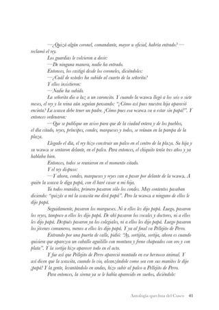 Antología quechua del Cusco 41
	 —¿Quizá algún coronel, comandante, mayor u oficial, habría entrado? —
reclamó el rey.
	 Los guardias le volvieron a decir:
	 —De ninguna manera, nadie ha entrado.
	 Entonces, los castigó desde los coroneles, diciéndoles:
	 —¿Cuál de ustedes ha subido al cuarto de la señorita?
	 Y ellos insistieron:
	 —Nadie ha subido.
	 La señorita dio a luz a un varoncito. Y cuando la wawa llegó a los seis o siete
meses, el rey y la reina aún seguían pensando: “¿Cómo así pues nuestra hija apareció
encinta? La wawa debe tener un padre. ¡Cómo pues esa wawa va a estar sin papá!”. Y
entonces ordenaron:
	 —Que se publique un aviso para que de la ciudad entera y de los pueblos,
el día citado, reyes, príncipes, condes, marqueses y todos, se reúnan en la pampa de la
plaza.
	 Llegado el día, el rey hizo construir un palco en el centro de la plaza. Su hija y
su wawa se sentaron delante, en el palco. Para entonces, el chiquito tenía tres años y ya
hablaba bien.
	 Entonces, todos se reunieron en el momento citado.
	 Y el rey dispuso:
	 —Y ahora, condes, marqueses y reyes van a pasar por delante de la wawa. A
quién la wawa le diga papá, con él haré casar a mi hija.
	 Ya todos reunidos, primero pasaron sólo los condes. Muy contentos pasaban
diciendo: “quizás a mí la wawita me dirá papá”. Pero la wawa a ninguno de ellos le
dijo papá.
	 Seguidamente, pasaron los marqueses. Ni a ellos les dijo papá. Luego, pasaron
los reyes, tampoco a ellos les dijo papá. De ahí pasaron los vocales y doctores, ni a ellos
les dijo papá. Después pasaron ya los colegiales, ni a ellos les dijo papá. Luego pasaron
los jóvenes comuneros, menos a ellos les dijo papá. Y ya al final va Pellejito de Perro.
	 Entrando por una puerta de calle, pidió: “Ay, sortijita, sortija, ahora es cuando
quisiera que aparezca un caballo aguilillo con montura y freno chapeados con oro y con
plata”. Y la sortija hizo aparecer todo en el acto.
	 Y fue así que Pellejito de Perro apareció montado en ese hermoso animal. Y
así dicen que la wawita, cuando lo vio, alcanzándole como sea con sus manitos le dijo
¡papá! Y la gente, levantándolo en andas, hizo subir al palco a Pellejito de Perro.
	 Para entonces, la sirena ya se le había aparecido en sueños, diciéndole:
 