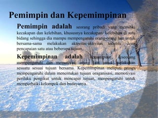 Pemimpin dan Kepemimpinan
 Pemimpin adalah                  seorang pribadi yang memiliki
 kecakapan dan kelebihan, khususnya kecakapan/ kelebihan di satu
 bidang sehingga dia mampu mempengaruhi orang-orang lain untuk
 bersama-sama melakukan aktivitas-aktivitas tertentu demi
 pencapaian satu atau beberapa tujuan.
 Kepemimpinan             adalah      kemampuan seseorang
 mempengaruhi dan memotivasi orang lain untuk melakukan
 sesuatu sesuai tujuan bersama. Kepemimpinan meliputi proses
 mempengaruhi dalam menentukan tujuan oraganisasi, memotivasi
 perilaku pengikut untuk mencapai tujuan, menpengaruhi untuk
 memperbaiki kelompok dan budayanya.
 