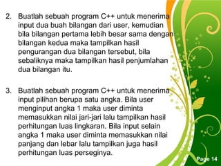 Free Powerpoint Templates
Page 14
2. Buatlah sebuah program C++ untuk menerima
input dua buah bilangan dari user, kemudian
bila bilangan pertama lebih besar sama dengan
bilangan kedua maka tampilkan hasil
pengurangan dua bilangan tersebut, bila
sebaliknya maka tampilkan hasil penjumlahan
dua bilangan itu.
3. Buatlah sebuah program C++ untuk menerima
input pilihan berupa satu angka. Bila user
menginput angka 1 maka user diminta
memasukkan nilai jari-jari lalu tampilkan hasil
perhitungan luas lingkaran. Bila input selain
angka 1 maka user diminta memasukkan nilai
panjang dan lebar lalu tampilkan juga hasil
perhitungan luas perseginya.
 