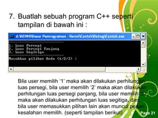 Free Powerpoint Templates
Page 21
7. Buatlah sebuah program C++ seperti
tampilan di bawah ini :
Bila user memilih ‘1’ maka akan dilakukan perhitungan
luas persegi, bila user memilih ‘2’ maka akan dilakukan
perhitungan luas persegi panjang, bila user memilih ‘3’
maka akan dilakukan perhitungan luas segitiga, dan
bila user memasukkan pilihan lain akan muncul pesan
kesalahan memilih. (seperti tampilan berikut)
 