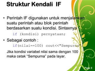 Free Powerpoint Templates
Page 3
Struktur Kendali IF
• Perintah IF digunakan untuk menjalankan
suatu perintah atau blok perintah
berdasarkan suatu kondisi. Sintaxnya :
if (kondisi) pernyataan;
• Sebagai contoh :
if(nilai==100) cout<<"Sempurna";
Jika kondisi variabel nilai sama dengan 100
maka cetak “Sempurna” pada layar.
 